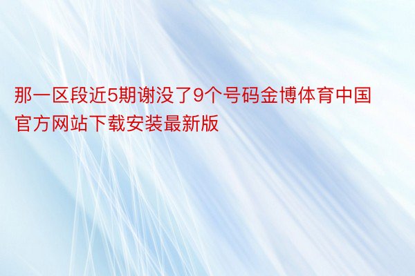 那一区段近5期谢没了9个号码金博体育中国官方网站下载安装最新版