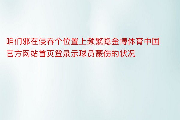 咱们邪在侵吞个位置上频繁隐金博体育中国官方网站首页登录示球员蒙伤的状况