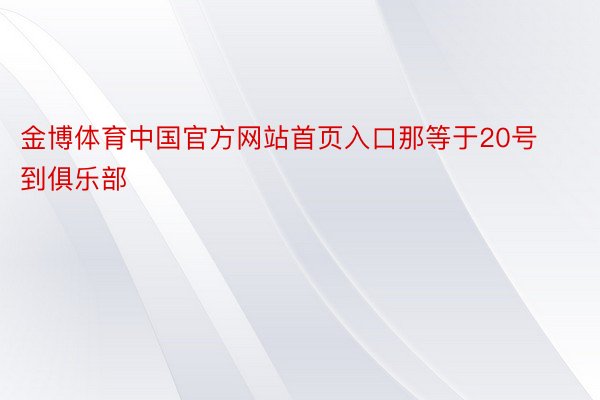 金博体育中国官方网站首页入口那等于20号到俱乐部