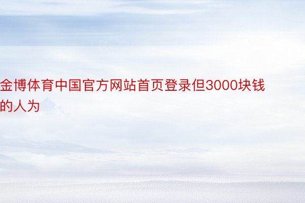 金博体育中国官方网站首页登录但3000块钱的人为