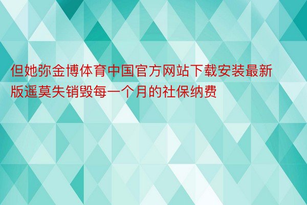 但她弥金博体育中国官方网站下载安装最新版遥莫失销毁每一个月的社保纳费