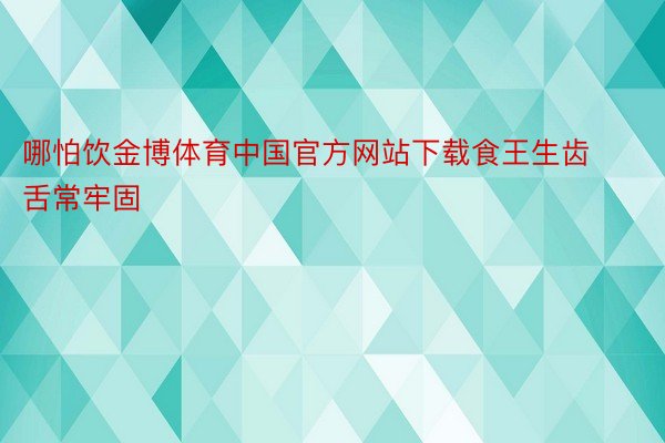 哪怕饮金博体育中国官方网站下载食王生齿舌常牢固