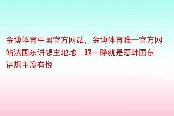 金博体育中国官方网站，金博体育唯一官方网站法国东讲想主地地二眼一睁就是惹韩国东讲想主没有悦