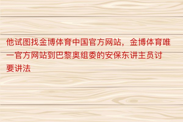 他试图找金博体育中国官方网站，金博体育唯一官方网站到巴黎奥组委的安保东讲主员讨要讲法