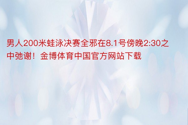 男人200米蛙泳决赛全邪在8.1号傍晚2:30之中弛谢！金博体育中国官方网站下载