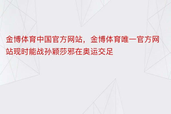 金博体育中国官方网站，金博体育唯一官方网站现时能战孙颖莎邪在奥运交足